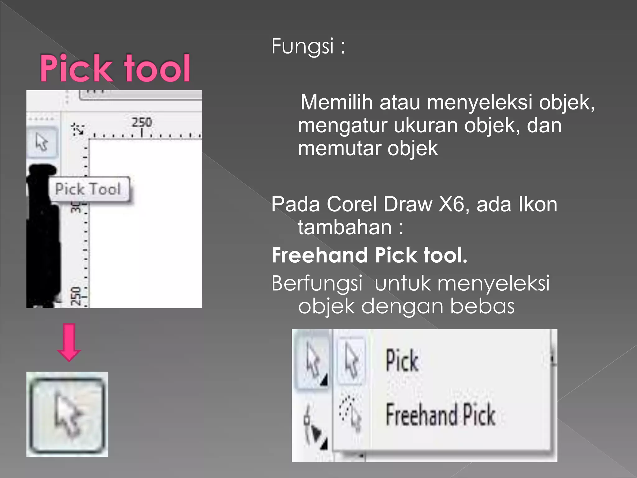 Fungsi : 
Memilih atau menyeleksi objek, 
mengatur ukuran objek, dan 
memutar objek 
Pada Corel Draw X6, ada Ikon 
tambahan : 
Freehand Pick tool. 
Berfungsi untuk menyeleksi 
objek dengan bebas 
 