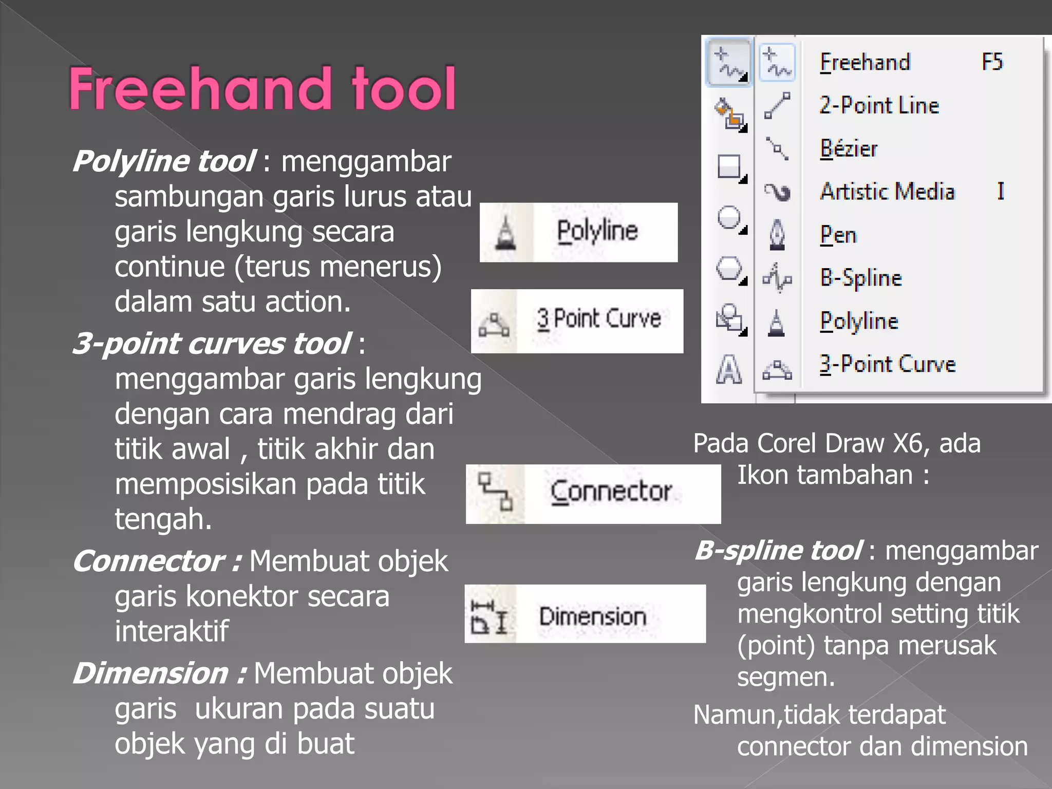Polyline tool : menggambar 
sambungan garis lurus atau 
garis lengkung secara 
continue (terus menerus) 
dalam satu action. 
3-point curves tool : 
menggambar garis lengkung 
dengan cara mendrag dari 
titik awal , titik akhir dan 
memposisikan pada titik 
tengah. 
Connector : Membuat objek 
garis konektor secara 
interaktif 
Dimension : Membuat objek 
garis ukuran pada suatu 
objek yang di buat 
Pada Corel Draw X6, ada 
Ikon tambahan : 
B-spline tool : menggambar 
garis lengkung dengan 
mengkontrol setting titik 
(point) tanpa merusak 
segmen. 
Namun,tidak terdapat 
connector dan dimension 
 