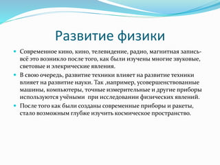 Развитие физики 
 Современное кино, кино, телевидение, радио, магнитная запись- 
всё это возникло после того, как были изучены многие звуковые, 
световые и элекрические явления. 
 В свою очередь, развитие техники влияет на развитие техники 
влияет на развитие науки. Так ,например, усовершенствованные 
машины, компьютеры, точные измерительные и другие приборы 
используются учёными при исследовании физических явлений. 
 После того как были созданы современные приборы и ракеты, 
стало возможным глубже изучить космическое пространство. 
 