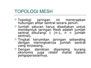 TOPOLOGI MESH 
 Topologi jaringan ini menerapkan 
hubungan antar sentral secara penuh. 
 Jumlah saluran harus disediakan untuk 
membentuk jaringan Mesh adalah jumlah 
sentral dikurangi 1 (n-1, n = jumlah 
sentral). 
 Tingkat kerumitan jaringan sebanding 
dengan meningkatnya jumlah sentral 
yang terpasang. 
 Dengan demikian disamping kurang 
ekonomis juga relatif mahal dalam 
pengoperasiannya. 
 