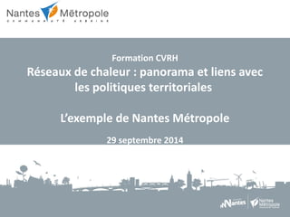 Formation CVRH 
Réseaux de chaleur : panorama et liens avec 
les politiques territoriales 
L’exemple de Nantes Métropole 
29 septembre 2014 
 