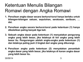 Ketentuan Menulis Bilangan 
Romawi dengan Angka Romawi 
1. Penulisan angka dasar secara berturut-turut hanya berlaku untuk 
bilangan-bilangan satuan, sepuluhan, seratusan, seribuan, … 
dst. 
2. Penulisan angka secara berturut-turut pada ketentuan (1) hanya 
dibolehkan paling banyak tiga kali. 
3. Sebuah angka dasar pada ketentuan (1) menyatakan pengurang 
angka yang lebih besar, jika letaknya di kiri angka yang lebih 
besar itu. Pengurangan adalah angka-angka pada ketentuan (1) 
dan letaknya paling jauh 2 tingkat dari angka yang dikurangi. 
4. Penulisan angka pada ketentuan (2) menyatakan penambah 
angka dasar yang lebih besar, jika letaknya di kanan angka dasar 
yang lebih besar itu. 
30/09/14 3 
 