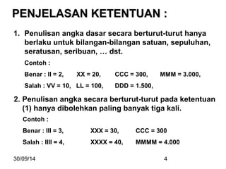 PPEENNJJEELLAASSAANN KKEETTEENNTTUUAANN :: 
1. Penulisan angka dasar secara berturut-turut hanya 
berlaku untuk bilangan-bilangan satuan, sepuluhan, 
seratusan, seribuan, … dst. 
Contoh : 
Benar : II = 2, XX = 20, CCC = 300, MMM = 3.000, 
Salah : VV = 10, LL = 100, DDD = 1.500, 
2. Penulisan angka secara berturut-turut pada ketentuan 
(1) hanya dibolehkan paling banyak tiga kali. 
Contoh : 
Benar : III = 3, XXX = 30, CCC = 300 
Salah : IIII = 4, XXXX = 40, MMMM = 4.000 
30/09/14 4 
 