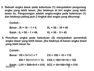3. Sebuah angka dasar pada ketentuan (1) menyatakan pengurang 
angka yang lebih besar, jika letaknya di kiri angka yang lebih 
besar itu. Pengurangan adalah angka-angka pada ketentuan (1) 
dan letaknya paling jauh 2 tingkat dari angka yang dikurangi. 
Contoh : 
Benar : IX = 10 – 1 = 9, XL = 50 – 10 = 40 
Salah : IL = 50 – 1 = 49, VL = 50 - 5 = 45 
4. Penulisan angka pada ketentuan (2) menyatakan penambah 
angka dasar yang lebih besar, jika letaknya di kanan angka dasar 
yang lebih besar itu. 
Contoh : 
Benar : VII = 5+1+1 = 7 CX = 100 + 10 = 110 
XIII = 10+1+1+1 = 13, CXX = 100+10+10 = 120 
Salah : LVV = 500+5+5 = 510, XCC = 10+100+100 = 210 
30/09/14 5 
 