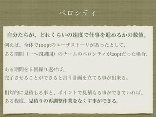 ベロシティ 
自分たちが、どれくらいの速度で仕事を進めるかの数値。 
例えば、全体で100ptのユーザストーリがあったとして、 
ある期間（一～四週間）のチームのベロシティが20ptだった場合、 
! 
ある期間を５回繰り返せば、 
完了させることができると言う計画を立てる事が出来る。 
! 
相対的に見積もる事と、ポイントで見積もる事ができていれば、 
ある程度、見積りの再調整作業をなくす事ができる。 
 