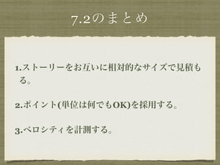 7.2のまとめ 
1.ストーリーをお互いに相対的なサイズで見積も 
る。 
2.ポイント(単位は何でもOK)を採用する。 
3.ベロシティを計測する。 
 