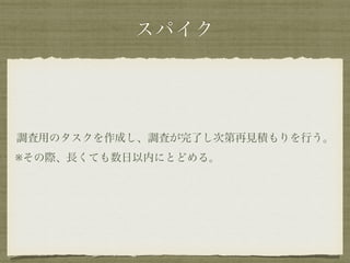 スパイク 
調査用のタスクを作成し、調査が完了し次第再見積もりを行う。 
※その際、長くても数日以内にとどめる。 
 