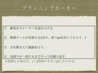 プランニングポーカー 
①　顧客がストーリーを読み上げる。 
! 
②　開発チームが見積もる(各々、思うptを出してもらう。) 
! 
③　②を踏まえて議論を行う。 
! 
④　見積りが一致するまで②～③を繰り返す。 
※見積もる場合は、1～5程度の小さいptにおさめる。 
 