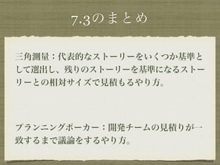 7.3のまとめ 
三角測量：代表的なストーリーをいくつか基準と 
して選出し、残りのストーリーを基準になるストー 
リーとの相対サイズで見積もるやり方。 
! 
プランニングポーカー：開発チームの見積りが一 
致するまで議論をするやり方。 
 