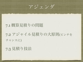 アジェンダ 
7.1 概算見積りの問題 
7.2 アジャイル見積りの大原則(ピンチを 
チャンスに) 
7.3 見積り技法 
 