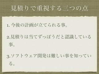 見積りで重視する三つの点 
1. 今後の計画が立てられる事。 
2.見積りは当てずっぽうだと認識している 
事。 
3.ソフトウェア開発は難しい事を知ってい 
る。 
 