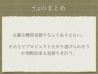 7.1のまとめ 
正確な概算見積りなんてありえない。 
その上でプロジェクトをやり遂げられそう 
か判断出来る見積りを行う。 
 