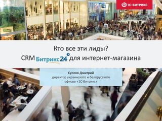 Кто все эти лиды? 
CRM для интернет-магазина 
Суслов Дмитрий 
директор украинского и белорусского 
офисов «1С-Битрикс» 
 
