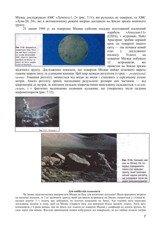 Місяць досліджували АМС «Луноход-1, 2» (рис. 7.11), які рухались по поверхні, та АМС 
«Луна-20, 24», які в автоматичному режимі вперше доставили на Землю зразки місячного 
ґрунту. 
21 липня 1969 р. на поверхню Місяця здійснив посадку пілотований космічний 
корабель «Аполлон-11» 
(США), і астронавт Нейл 
Армстронг зробив перший 
крок по поверхні іншого 
світу — так почався новий 
етап у дослідженні 
космосу. Усього на 
поверхні Місяця побувало 
12 астронавтів, які 
привезли на Землю зразки 
місячного ґрунту. Дослідження показали, що поверхня Місяця майже цілковито вкрита 
тонким шаром пилу та уламками каміння. Цей шар назвали реголітом (з грец.— роздріблений 
камінь). Товщина реголіту змінюється від місця до місця і становить у середньому кілька 
метрів. Аналіз реголіту приніс несподівані результати: розміри цих частинок — від 
мікрометрів до метрів; за хімічним складом мікрочастинки наполовину складаються з оксидів 
силіцію, і є фактично маленькими скляними кульками, що утворились після падіння 
мікрометеоритів (рис. 7.12). 
Для майбутніх космонавтів 
Чи зможе людство колись використати Місяць як базу для космічних поселень? Якщо врахувати витрати 
на космічні польоти, то 1 кг місячного ґрунту, який доставили астронавти на Землю, оцінюється у стільки ж, 
скільки коштує 1 т золота, яке добувають на золотих копальнях на Землі. Але головна мета наукових 
досліджень полягає в тому, щоб на Місяці створити базу для вивчення більш далеких планет. Хоча вага 
космонавтів у 6 разів менша, ніж на Землі, але ходити по поверхні Місяця у скафандрі не досить зручно, бо 
сила тертя теж менша. Житлові приміщення можна побудувати під поверхнею, де на глибині кількох метрів 
7 
 