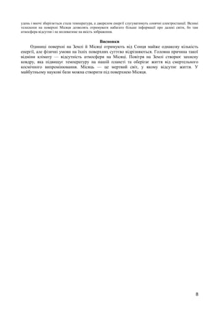 удень і вночі зберігається стала температура, а джерелом енергії слугуватимуть сонячні електростанції. Великі 
телескопи на поверхні Місяця дозволять отримувати набагато більше інформації про далекі світи, бо там 
атмосфера відсутня і не впливатиме на якість зображення. 
Висновки 
Одиниці поверхні на Землі й Місяці отримують від Сонця майже однакову кількість 
енергії, але фізичні умови на їхніх поверхнях суттєво відрізняються. Головна причина такої 
відміни клімату — відсутність атмосфери на Місяці. Повітря на Землі створює захисну 
ковдру, яка підвищує температуру на нашій планеті та оберігає життя від смертельного 
космічного випромінювання. Місяць — це мертвий світ, у якому відсутнє життя. У 
майбутньому наукові бази можна створити під поверхнею Місяця. 
8 
 