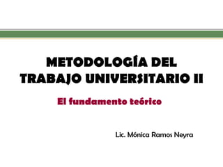 METODOLOGÍA DEL TRABAJO UNIVERSITARIO II 
El fundamento teórico 
Lic. Mónica Ramos Neyra  
