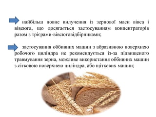 найбільш повне вилучення із зернової маси вівса і
вівсюга, що досягається застосуванням концентраторів
разом з трієрами-вівсюговідбірниками;
застосування оббивних машин з абразивною поверхнею
робочого циліндра не рекомендується із-за підвищеного
травмування зерна, можливе використання оббивних машин
з сітковою поверхнею циліндра, або щіткових машин;
 