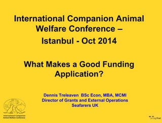 International Companion Animal 
Welfare Conference – 
Istanbul - Oct 2014 
What Makes a Good Funding 
Application? 
Dennis Treleaven BSc Econ, MBA, MCMI 
Director of Grants and External Operations 
Seafarers UK 
 