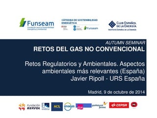 AUTUMN SEMINAR
RETOS DEL GAS NO CONVENCIONAL
Retos Regulatorios y Ambientales. Aspectos
ambientales más relevantes (España)
Javier Ripoll - URS España
Madrid, 9 de octubre de 2014
 