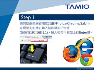 http://www.tamio.com.tw 
Step 1 
請開啟網際網路瀏覽器(IE/Firefox/Chrome/Safari)， 在網址列的地方輸入路由器的IP位址 (預設為192.168.1.1)，輸入後按下鍵盤上的Enter鍵。  