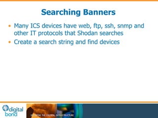 Searching Banners 
• Many ICS devices have web, ftp, ssh, snmp and 
other IT protocols that Shodan searches 
• Create a search string and find devices 
 