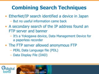 Combining Search Techniques 
• EtherNet/IP search identified a device in Japan 
– But no useful information came back 
• A secondary search of the IP address found an 
FTP server and banner 
– It’s a Yokogawa device, Data Management Device for 
a paperless recorder 
• The FTP server allowed anonymous FTP 
– PERL Data Language file (PDL) 
– Data Display File (DAD) 
 