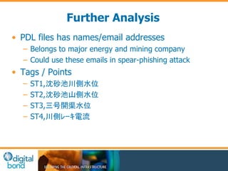 Further Analysis 
• PDL files has names/email addresses 
– Belongs to major energy and mining company 
– Could use these emails in spear-phishing attack 
• Tags / Points 
– ST1,沈砂池川側水位 
– ST2,沈砂池山側水位 
– ST3,三号開渠水位 
– ST4,川側ﾚｰｷ電流 
 