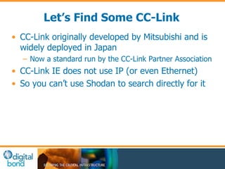 Let’s Find Some CC-Link 
• CC-Link originally developed by Mitsubishi and is 
widely deployed in Japan 
– Now a standard run by the CC-Link Partner Association 
• CC-Link IE does not use IP (or even Ethernet) 
• So you can’t use Shodan to search directly for it 
 