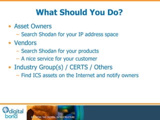 What Should You Do? 
• Asset Owners 
– Search Shodan for your IP address space 
• Vendors 
– Search Shodan for your products 
– A nice service for your customer 
• Industry Group(s) / CERTS / Others 
– Find ICS assets on the Internet and notify owners 
 