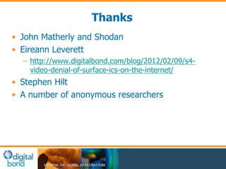 Thanks 
• John Matherly and Shodan 
• Eireann Leverett 
– http://www.digitalbond.com/blog/2012/02/09/s4- 
video-denial-of-surface-ics-on-the-internet/ 
• Stephen Hilt 
• A number of anonymous researchers 
 