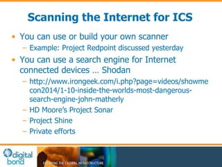 Scanning the Internet for ICS 
• You can use or build your own scanner 
– Example: Project Redpoint discussed yesterday 
• You can use a search engine for Internet 
connected devices … Shodan 
– http://www.irongeek.com/i.php?page=videos/showme 
con2014/1-10-inside-the-worlds-most-dangerous-search- 
engine-john-matherly 
– HD Moore’s Project Sonar 
– Project Shine 
– Private efforts 
 