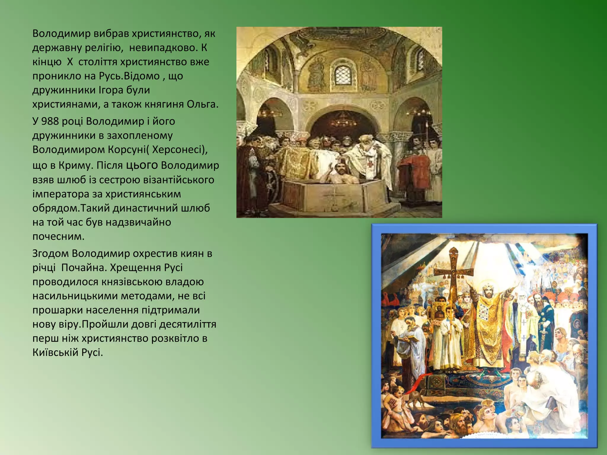 Володимир вибрав християнство, як 
державну релігію, невипадково. К 
кінцю Х століття християнство вже 
проникло на Русь.Відомо , що 
дружинники Ігора були 
християнами, а також княгиня Ольга. 
У 988 році Володимир і його 
дружинники в захопленому 
Володимиром Корсуні( Херсонесі), 
що в Криму. Після цього Володимир 
взяв шлюб із сестрою візантійського 
імператора за християнським 
обрядом.Такий династичний шлюб 
на той час був надзвичайно 
почесним. 
Згодом Володимир охрестив киян в 
річці Почайна. Хрещення Русі 
проводилося князівською владою 
насильницькими методами, не всі 
прошарки населення підтримали 
нову віру.Пройшли довгі десятиліття 
перш ніж християнство розквітло в 
Київській Русі. 
 