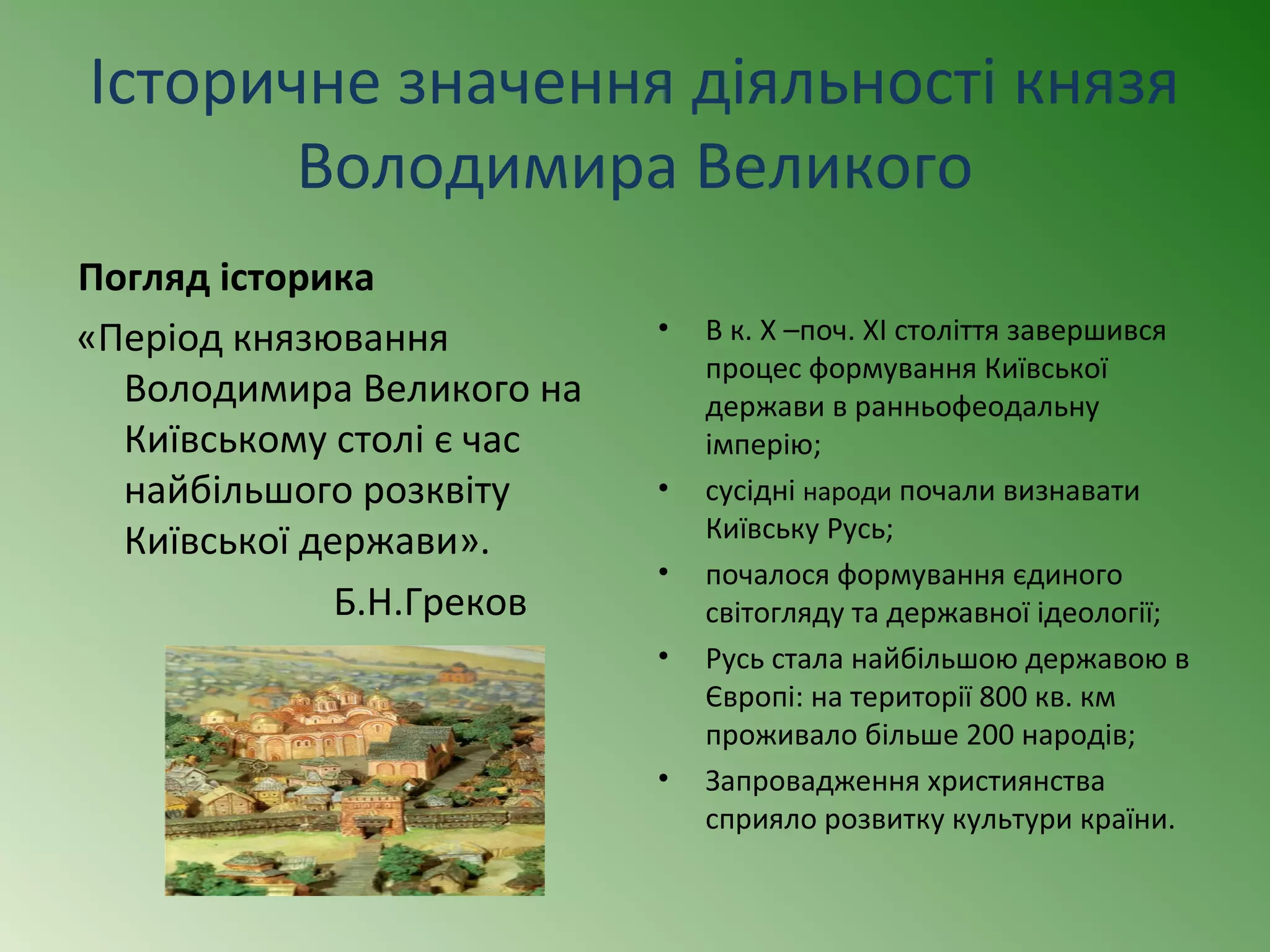 Історичне значення діяльності князя 
Володимира Великого 
Погляд історика 
«Період князювання 
Володимира Великого на 
Київському столі є час 
найбільшого розквіту 
Київської держави». 
Б.Н.Греков 
• В к. Х –поч. ХІ століття завершився 
процес формування Київської 
держави в ранньофеодальну 
імперію; 
• сусідні народи почали визнавати 
Київську Русь; 
• почалося формування єдиного 
світогляду та державної ідеології; 
• Русь стала найбільшою державою в 
Європі: на території 800 кв. км 
проживало більше 200 народів; 
• Запровадження християнства 
сприяло розвитку культури країни. 
 