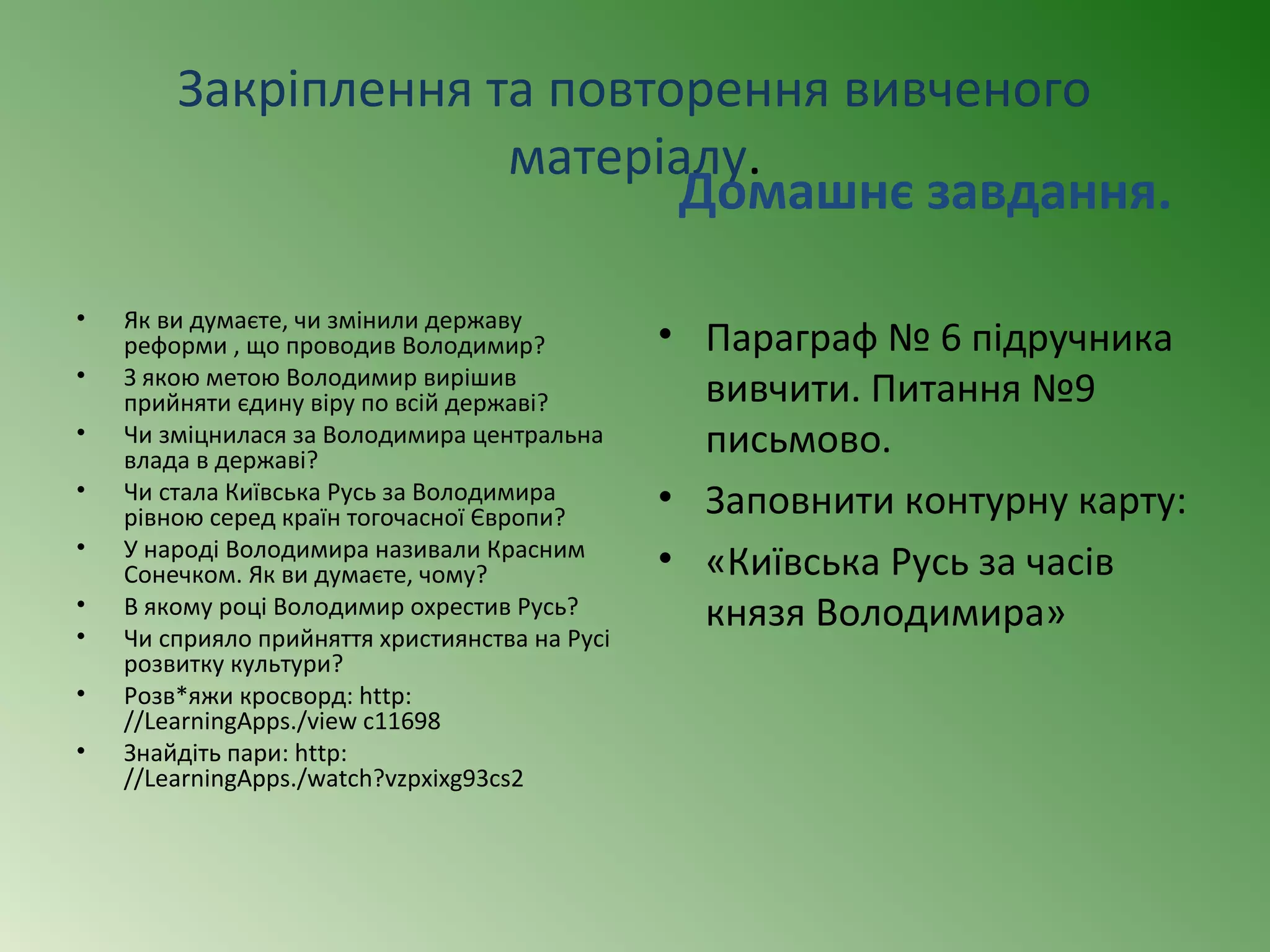 Закріплення та повторення вивченого 
матеріалу. 
• Як ви думаєте, чи змінили державу 
реформи , що проводив Володимир? 
• З якою метою Володимир вирішив 
прийняти єдину віру по всій державі? 
• Чи зміцнилася за Володимира центральна 
влада в державі? 
• Чи стала Київська Русь за Володимира 
рівною серед країн тогочасної Європи? 
• У народі Володимира називали Красним 
Сонечком. Як ви думаєте, чому? 
• В якому році Володимир охрестив Русь? 
• Чи сприяло прийняття християнства на Русі 
розвитку культури? 
• Розв*яжи кросворд: http: 
//LearningApps./view c11698 
• Знайдіть пари: http: 
//LearningApps./watch?vzpxixg93cs2 
Домашнє завдання. 
• Параграф № 6 підручника 
вивчити. Питання №9 
письмово. 
• Заповнити контурну карту: 
• «Київська Русь за часів 
князя Володимира» 
 