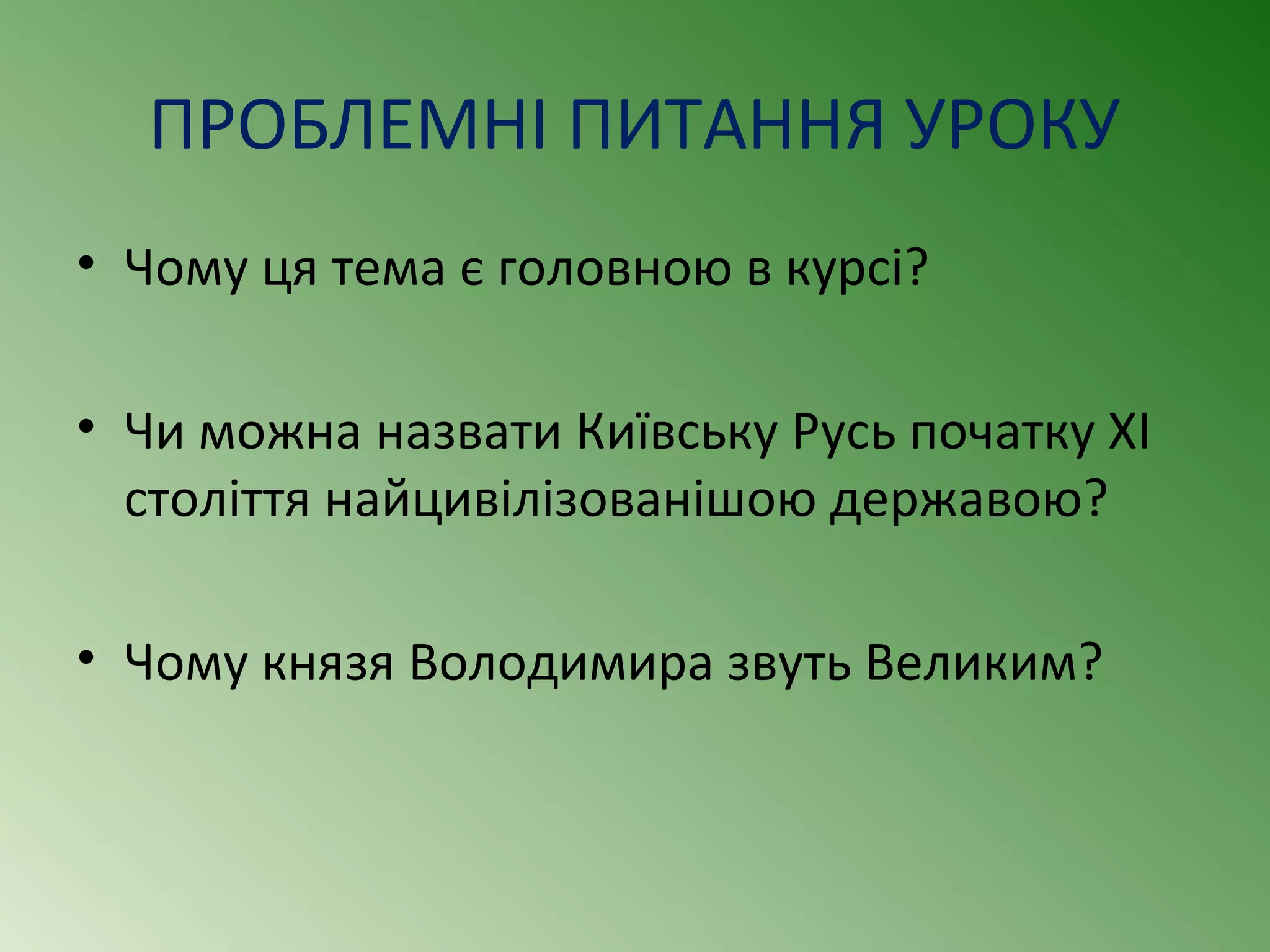 ПРОБЛЕМНІ ПИТАННЯ УРОКУ 
• Чому ця тема є головною в курсі? 
• Чи можна назвати Київську Русь початку ХІ 
століття найцивілізованішою державою? 
• Чому князя Володимира звуть Великим? 
 