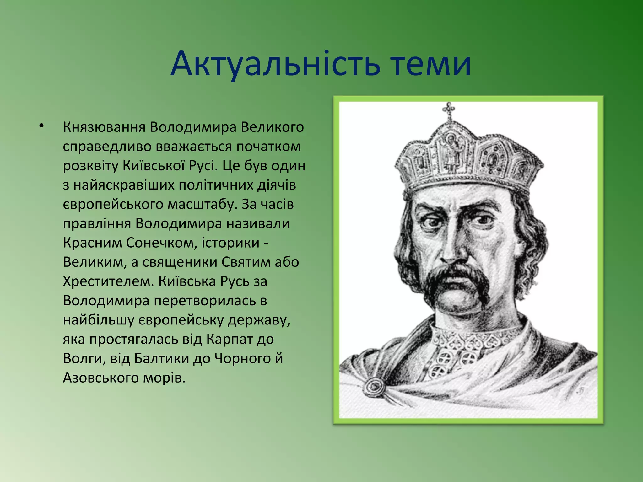 Актуальність теми 
• Князювання Володимира Великого 
справедливо вважається початком 
розквіту Київської Русі. Це був один 
з найяскравіших політичних діячів 
європейського масштабу. За часів 
правління Володимира називали 
Красним Сонечком, історики - 
Великим, а священики Святим або 
Хрестителем. Київська Русь за 
Володимира перетворилась в 
найбільшу європейську державу, 
яка простягалась від Карпат до 
Волги, від Балтики до Чорного й 
Азовського морів. 
 