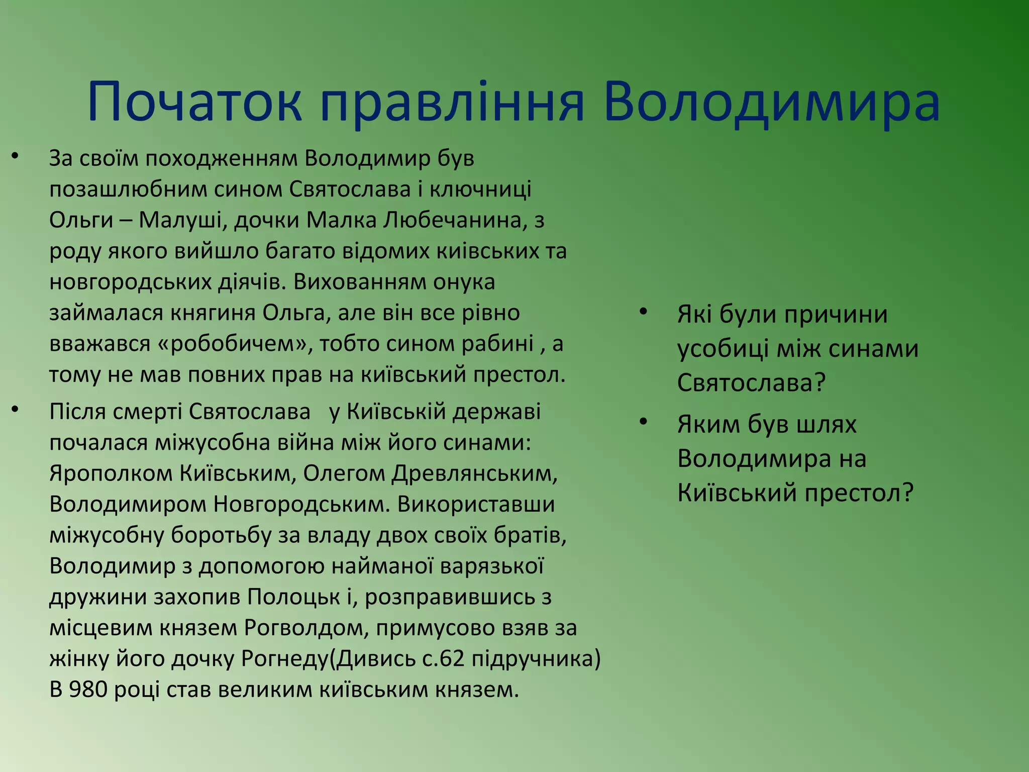 Початок правління Володимира 
• За своїм походженням Володимир був 
позашлюбним сином Святослава і ключниці 
Ольги – Малуші, дочки Малка Любечанина, з 
роду якого вийшло багато відомих киівських та 
новгородських діячів. Вихованням онука 
займалася княгиня Ольга, але він все рівно 
вважався «робобичем», тобто сином рабині , а 
тому не мав повних прав на київський престол. 
• Після смерті Святослава у Київській державі 
почалася міжусобна війна між його синами: 
Ярополком Київським, Олегом Древлянським, 
Володимиром Новгородським. Використавши 
міжусобну боротьбу за владу двох своїх братів, 
Володимир з допомогою найманої варязької 
дружини захопив Полоцьк і, розправившись з 
місцевим князем Рогволдом, примусово взяв за 
жінку його дочку Рогнеду(Дивись с.62 підручника) 
В 980 році став великим київським князем. 
• Які були причини 
усобиці між синами 
Святослава? 
• Яким був шлях 
Володимира на 
Київський престол? 
 