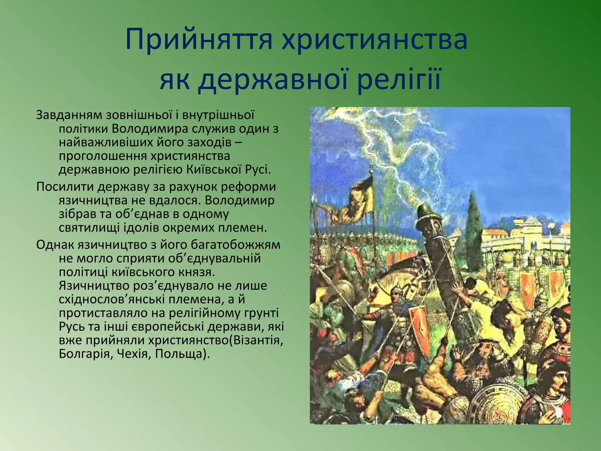 Прийняття християнства 
як державної релігії 
Завданням зовнішньої і внутрішньої 
політики Володимира служив один з 
найважливіших його заходів – 
проголошення християнства 
державною релігією Київської Русі. 
Посилити державу за рахунок реформи 
язичництва не вдалося. Володимир 
зібрав та об’єднав в одному 
святилищі ідолів окремих племен. 
Однак язичництво з його багатобожжям 
не могло сприяти об’єднувальній 
політиці київського князя. 
Язичництво роз’єднувало не лише 
східнослов’янські племена, а й 
протиставляло на релігійному грунті 
Русь та інші європейські держави, які 
вже прийняли християнство(Візантія, 
Болгарія, Чехія, Польща). 
 