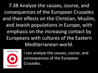 7.38 Analyze the causes, course, and 
consequences of the European Crusades 
and their effects on the Christian, Muslim, 
and Jewish populations in Europe, with 
emphasis on the increasing contact by 
Europeans with cultures of the Eastern 
Mediterranean world. 
I can analyze the causes, course, and 
consequences of the European 
Crusades. 
 