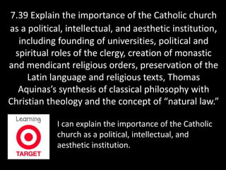 7.39 Explain the importance of the Catholic church 
as a political, intellectual, and aesthetic institution, 
including founding of universities, political and 
spiritual roles of the clergy, creation of monastic 
and mendicant religious orders, preservation of the 
Latin language and religious texts, Thomas 
Aquinas’s synthesis of classical philosophy with 
Christian theology and the concept of “natural law.” 
I can explain the importance of the Catholic 
church as a political, intellectual, and 
aesthetic institution. 
 