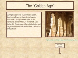 http://www.bbc.co.uk/religion/religions/islam/history/spain_1.shtml 
During this period of Muslim rule in Spain, 
libraries, colleges, and public baths were 
established. Many different types of arts, 
literatures, and architecture flourished. Also 
during this Golden Age, different ethnicities and 
religions were tolerated for instance Christianity 
and Judaism. 
Return to 
Exhibit 
The “Golden Age” 
 