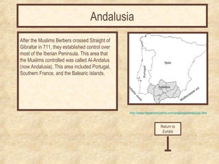 http://www.hispanicmuslims.com/andalusia/andalusia.html 
After the Muslims Berbers crossed Straight of 
Gibraltar in 711, they established control over 
most of the Iberian Peninsula. This area that 
the Muslims controlled was called Al-Andalus 
(now Andalusia). This area included Portugal, 
Southern France, and the Balearic Islands. 
Return to 
Exhibit 
Andalusia 
 