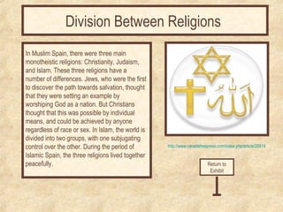 Division Between Religions 
In Muslim Spain, there were three main 
monotheistic religions: Christianity, Judaism, 
and Islam. These three religions have a 
number of differences. Jews, who were the first 
to discover the path towards salvation, thought 
that they were setting an example by 
worshiping God as a nation. But Christians 
thought that this was possible by individual 
means, and could be achieved by anyone 
regardless of race or sex. In Islam, the world is 
divided into two groups, with one subjugating 
control over the other. During the period of 
Islamic Spain, the three religions lived together 
peacefully. Return to 
http://www.canadafreepress.com/index.php/article/26814 
Exhibit 
 