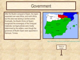 http://www.zum.de/whkmla/region/spain/arabconquest.html 
After the Muslim conquest of Spain, the region 
expanded over west Africa, and north Africa, 
but this area was lacking a central control. 
Eventually, the Muslim Emirs (of Spain) 
recognized the sovereignty of the Umayyad 
Caliphate, but legal policies were mostly 
determined by the settlers, even though the 
governors of Muslim Spain were appointed in 
Kairouan, Tunisia. 
Return to 
Exhibit 
Government 
 