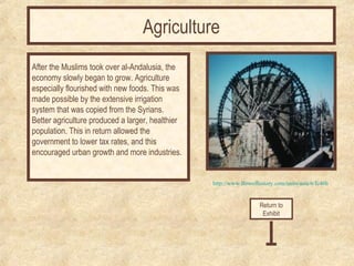 http://www.flowofhistory.com/units/asia/6/fc46b 
After the Muslims took over al-Andalusia, the 
economy slowly began to grow. Agriculture 
especially flourished with new foods. This was 
made possible by the extensive irrigation 
system that was copied from the Syrians. 
Better agriculture produced a larger, healthier 
population. This in return allowed the 
government to lower tax rates, and this 
encouraged urban growth and more industries. 
Return to 
Exhibit 
Agriculture 
 