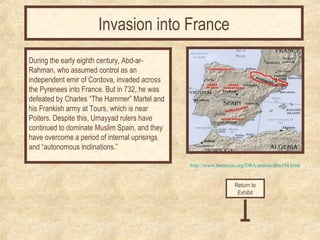 http://www.fanaticus.org/DBA/armies/dba104.html 
During the early eighth century, Abd-ar- 
Rahman, who assumed control as an 
independent emir of Cordova, invaded across 
the Pyrenees into France. But in 732, he was 
defeated by Charles “The Hammer” Martel and 
his Frankish army at Tours, which is near 
Poiters. Despite this, Umayyad rulers have 
continued to dominate Muslim Spain, and they 
have overcome a period of internal uprisings 
and “autonomous inclinations.” 
Return to 
Exhibit 
Invasion into France 
 