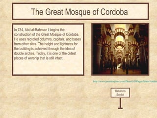 The Great Mosque of Cordoba 
In 784, Abd al-Rahman I begins the 
construction of the Great Mosque of Cordoba. 
He uses recycled columns, capitals, and bases 
from other sites. The height and lightness for 
the building is achieved through the idea of 
double arches. Today, it is one of the oldest 
places of worship that is still intact. 
http://www.paradoxplace.com/Photo%20Pages/Spain/Andalucia/Return to 
Exhibit 
 
