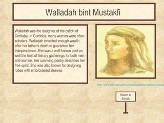 Walladah bint Mustakfi 
Walladah was the daughter of the caliph of 
Cordoba. In Cordoba, many women were often 
scholars. Walladah inherited enough wealth 
after her father’s death to guarantee her 
independence. She was a well-known poet as 
well the host of literary gatherings for both men 
and women. Her surviving poetry describes her 
free spirit. She was also known for designing 
robes with embroidered sleeves. 
http://www.pbs.org/wgbh/globalconnections/mideast/educators/Return to 
Exhibit 
 