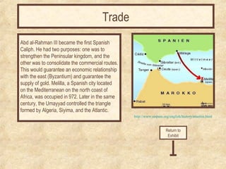 http://www.sispain.org/english/history/muslim.html 
Abd al-Rahman III became the first Spanish 
Caliph. He had two purposes: one was to 
strengthen the Peninsular kingdom, and the 
other was to consolidate the commercial routes. 
This would guarantee an economic relationship 
with the east (Byzantium) and guarantee the 
supply of gold. Melilla, a Spanish city located 
on the Mediterranean on the north coast of 
Africa, was occupied in 972. Later in the same 
century, the Umayyad controlled the triangle 
formed by Algeria, Siyima, and the Atlantic. 
Return to 
Exhibit 
Trade 
 