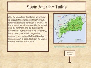 http://www.sispain.org/english/history/muslim.html 
After the second and third Taifas were created 
as a result of fragmentation of the Peninsula, 
north Africa took this advantage to invade. The 
first to invade were the Almoravids, the second 
were the Almohads, and the third were the 
Banu Marins. By the middle of the 13th century, 
Islamic Spain, due to their progressive 
weakening, was reduced to Nasrid kingdom in 
Granada, which is located between the Strait of 
Gibraltar and the Cape of Gata. 
Return to 
Exhibit 
Spain After the Taifas 
 